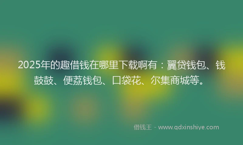 2025年的趣借钱在哪里下载啊有：翼贷钱包、钱鼓鼓、便荔钱包、口袋花、尔集商城等。