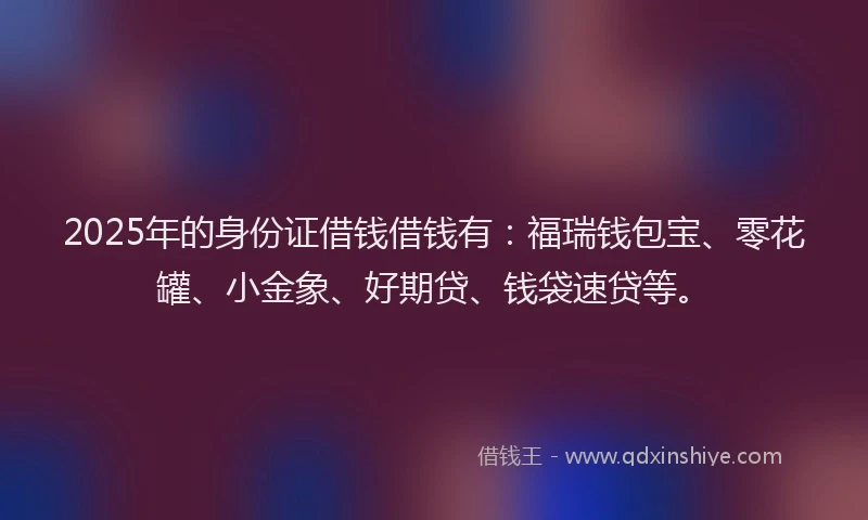 2025年的身份证借钱借钱有：福瑞钱包宝、零花罐、小金象、好期贷、钱袋速贷等。