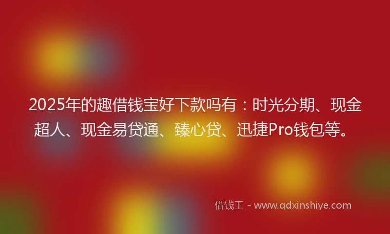 2025年的趣借钱宝好下款吗有：时光分期、现金超人、现金易贷通、臻心贷、迅捷Pro钱包等。