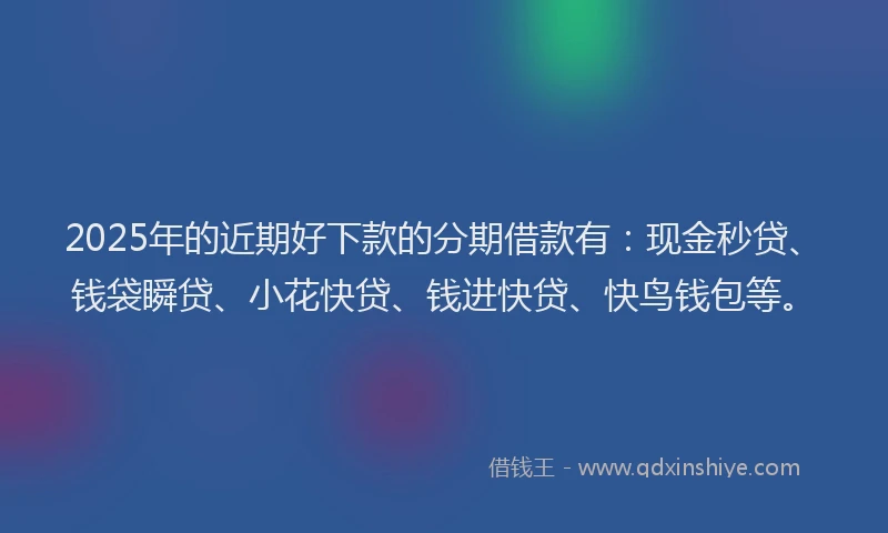2025年的近期好下款的分期借款有：现金秒贷、钱袋瞬贷、小花快贷、钱进快贷、快鸟钱包等。
