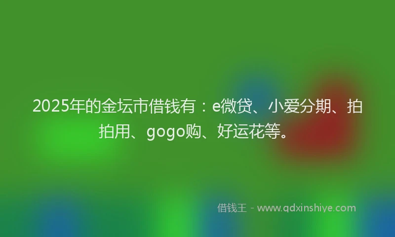 2025年的金坛市借钱有：e微贷、小爱分期、拍拍用、gogo购、好运花等。