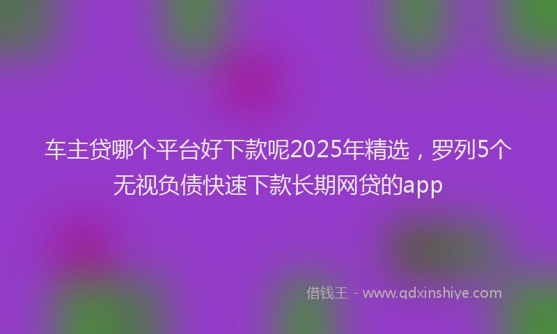 车主贷哪个平台好下款呢2025年精选，罗列5个无视负债快速下款长期网贷的app
