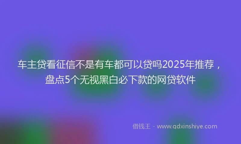 车主贷看征信不是有车都可以贷吗2025年推荐，盘点5个无视黑白必下款的网贷软件