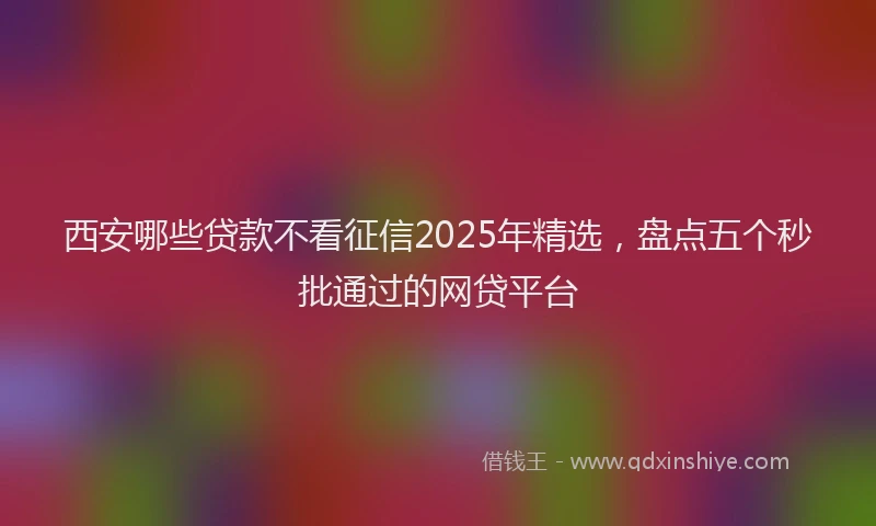 西安哪些贷款不看征信2025年精选，盘点五个秒批通过的网贷平台