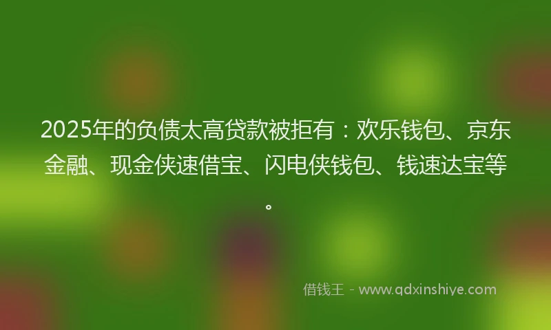 2025年的负债太高贷款被拒有：欢乐钱包、京东金融、现金侠速借宝、闪电侠钱包、钱速达宝等。