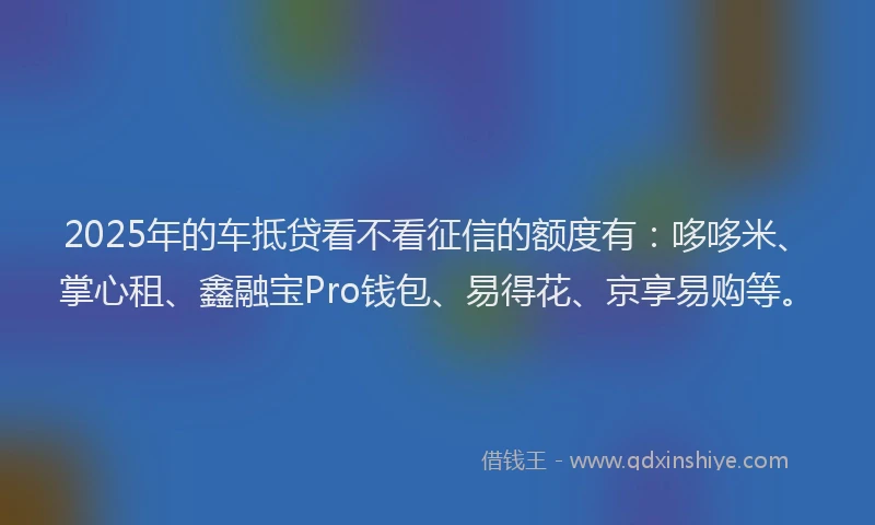 2025年的车抵贷看不看征信的额度有：哆哆米、掌心租、鑫融宝Pro钱包、易得花、京享易购等。