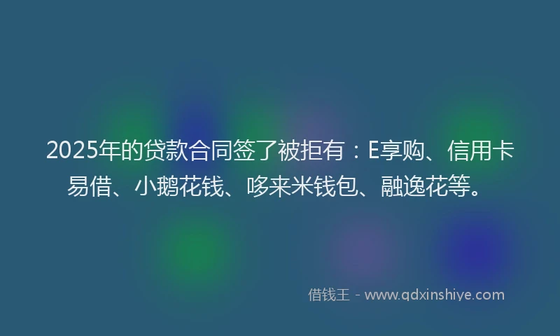 2025年的贷款合同签了被拒有：E享购、信用卡易借、小鹅花钱、哆来米钱包、融逸花等。