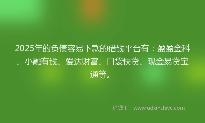 2025年的负债容易下款的借钱平台有：盈盈金科、小融有钱、爱达财富、口袋快贷、现金易贷宝通等。
