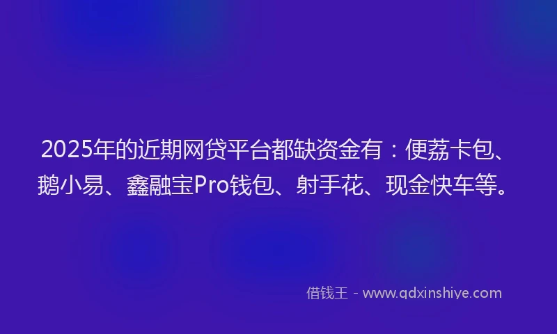 2025年的近期网贷平台都缺资金有：便荔卡包、鹅小易、鑫融宝Pro钱包、射手花、现金快车等。