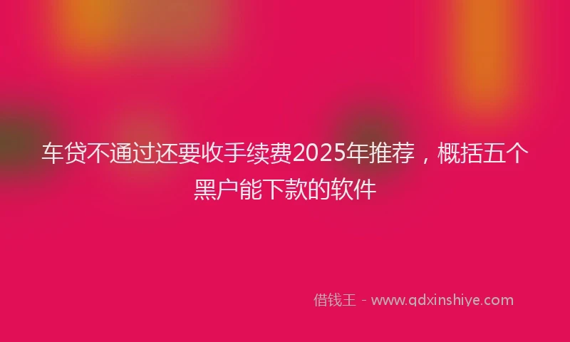 车贷不通过还要收手续费2025年推荐，概括五个黑户能下款的软件