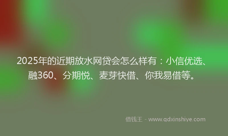 2025年的近期放水网贷会怎么样有：小信优选、融360、分期悦、麦芽快借、你我易借等。