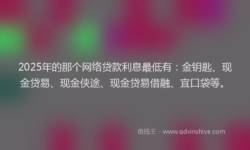 2025年的那个网络贷款利息最低有：金钥匙、现金贷易、现金侠途、现金贷易借融、宜口袋等。