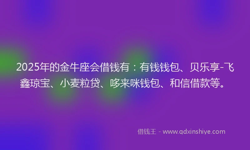 2025年的金牛座会借钱有：有钱钱包、贝乐享-飞鑫琼宝、小麦粒贷、哆来咪钱包、和信借款等。