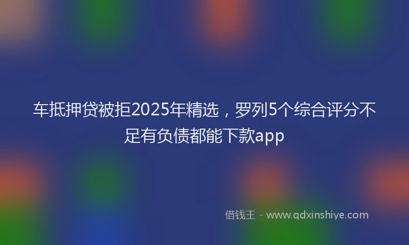 车抵押贷被拒2025年精选，罗列5个综合评分不足有负债都能下款app