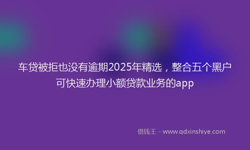 车贷被拒也没有逾期2025年精选，整合五个黑户可快速办理小额贷款业务的app