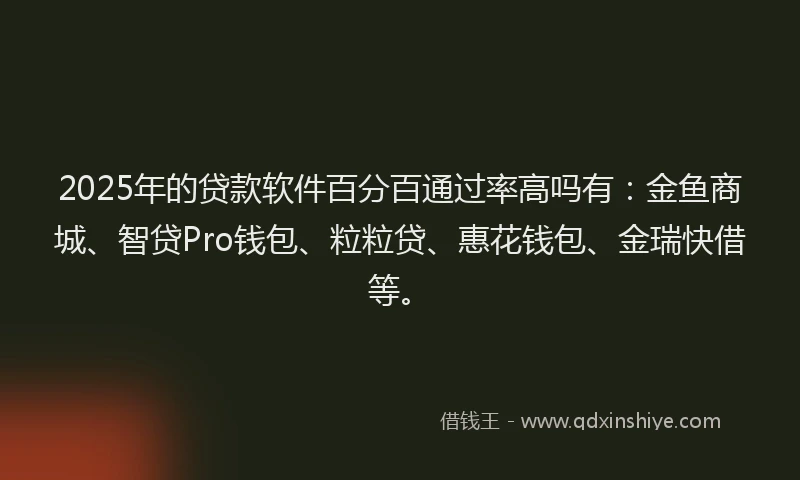 2025年的贷款软件百分百通过率高吗有：金鱼商城、智贷Pro钱包、粒粒贷、惠花钱包、金瑞快借等。