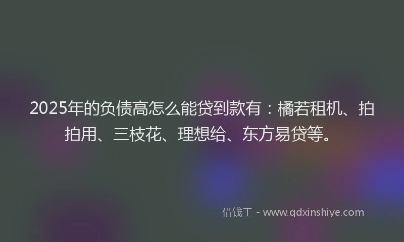 2025年的负债高怎么能贷到款有：橘若租机、拍拍用、三枝花、理想给、东方易贷等。