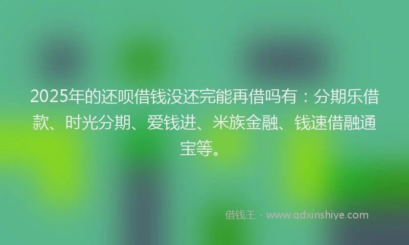 2025年的还呗借钱没还完能再借吗有：分期乐借款、时光分期、爱钱进、米族金融、钱速借融通宝等。