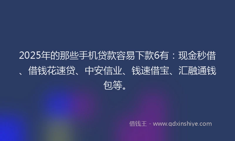 2025年的那些手机贷款容易下款6有：现金秒借、借钱花速贷、中安信业、钱速借宝、汇融通钱包等。