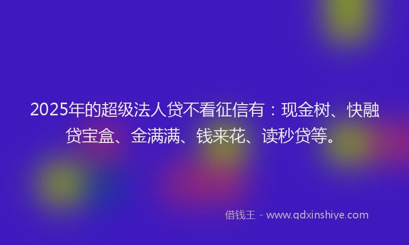 2025年的超级法人贷不看征信有：现金树、快融贷宝盒、金满满、钱来花、读秒贷等。