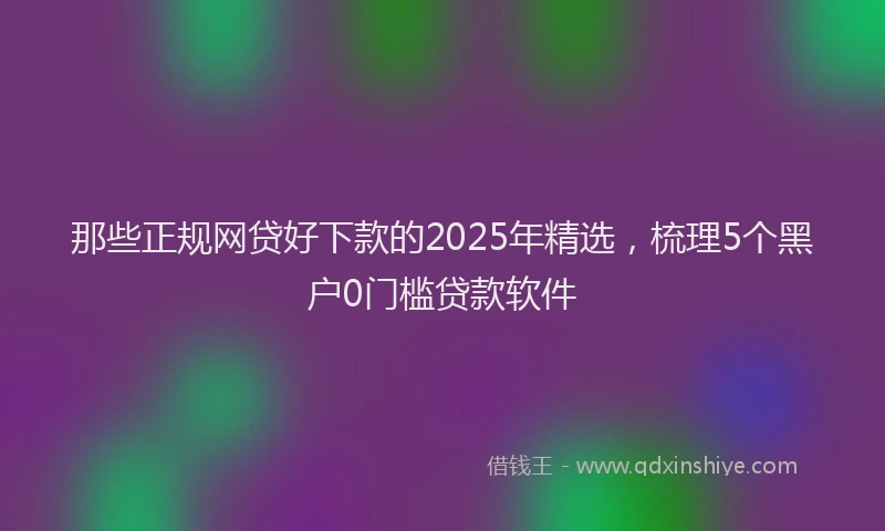 那些正规网贷好下款的2025年精选，梳理5个黑户0门槛贷款软件