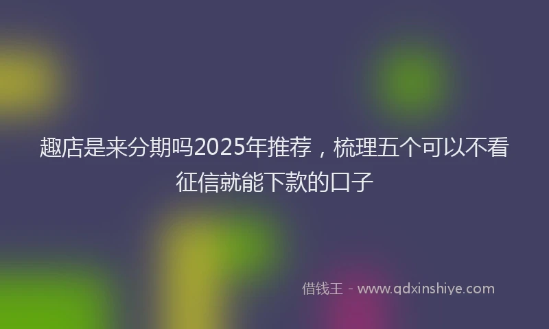 趣店是来分期吗2025年推荐，梳理五个可以不看征信就能下款的口子