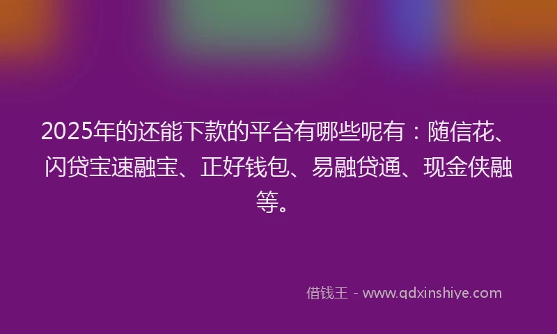 2025年的还能下款的平台有哪些呢有：随信花、闪贷宝速融宝、正好钱包、易融贷通、现金侠融等。