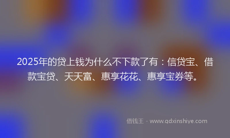 2025年的贷上钱为什么不下款了有：信贷宝、借款宝贷、天天富、惠享花花、惠享宝券等。