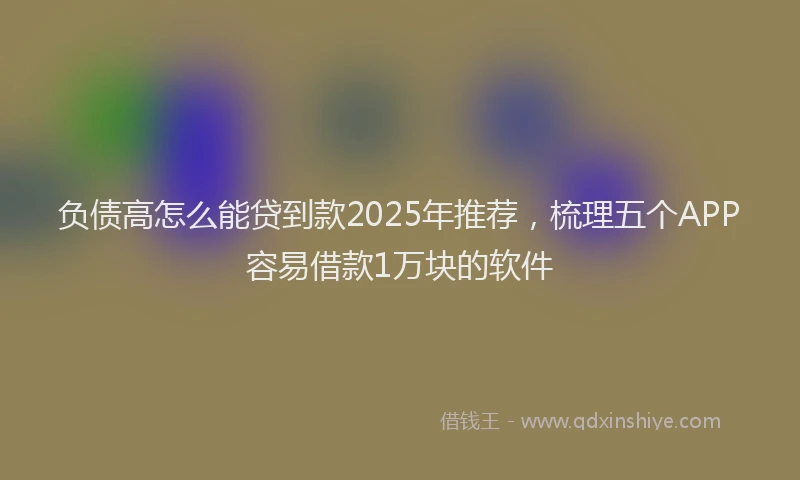 负债高怎么能贷到款2025年推荐，梳理五个APP容易借款1万块的软件