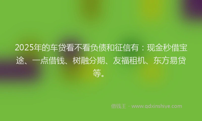 2025年的车贷看不看负债和征信有：现金秒借宝途、一点借钱、树融分期、友福租机、东方易贷等。