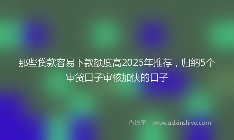 那些贷款容易下款额度高2025年推荐，归纳5个审贷口子审核加快的口子