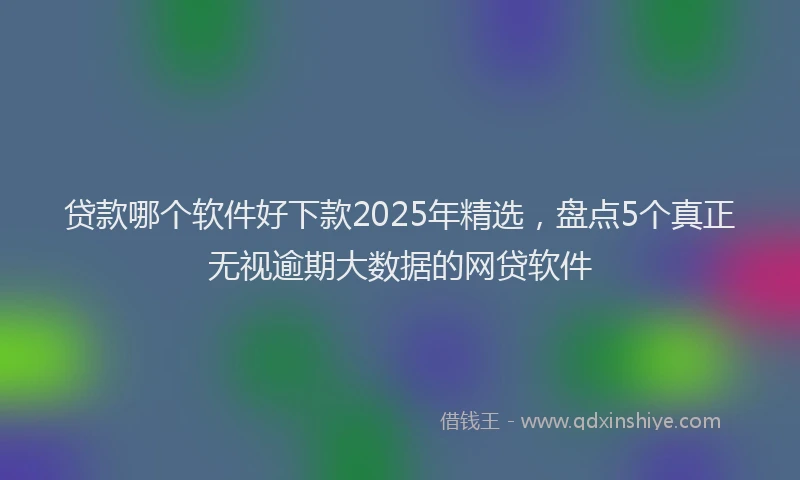 贷款哪个软件好下款2025年精选，盘点5个真正无视逾期大数据的网贷软件