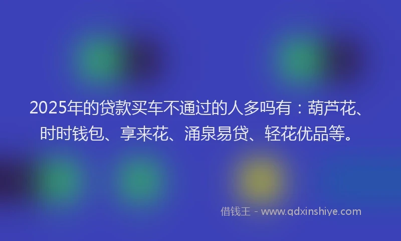2025年的贷款买车不通过的人多吗有：葫芦花、时时钱包、享来花、涌泉易贷、轻花优品等。