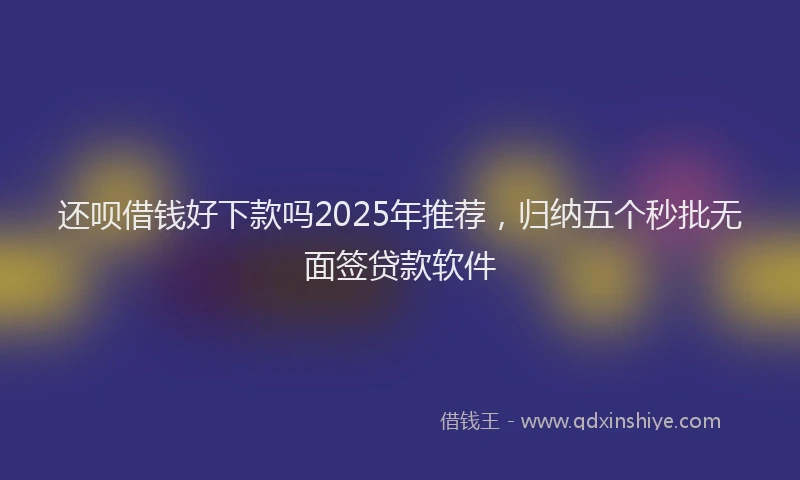 还呗借钱好下款吗2025年推荐，归纳五个秒批无面签贷款软件