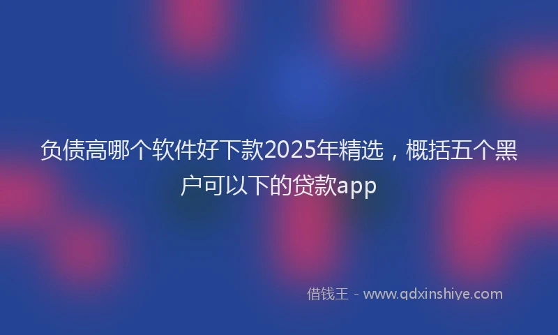 负债高哪个软件好下款2025年精选，概括五个黑户可以下的贷款app