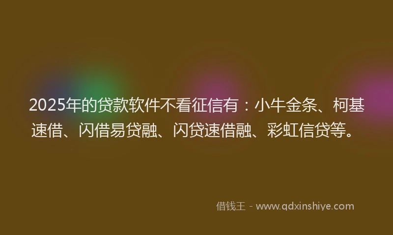 2025年的贷款软件不看征信有：小牛金条、柯基速借、闪借易贷融、闪贷速借融、彩虹信贷等。
