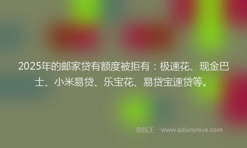 2025年的邮家贷有额度被拒有：极速花、现金巴士、小米易贷、乐宝花、易贷宝速贷等。