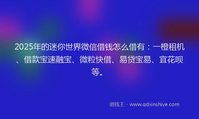 2025年的迷你世界微信借钱怎么借有：一橙租机、借款宝速融宝、微粒快借、易贷宝易、宜花呗等。