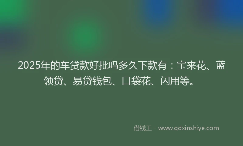 2025年的车贷款好批吗多久下款有：宝来花、蓝领贷、易贷钱包、口袋花、闪用等。
