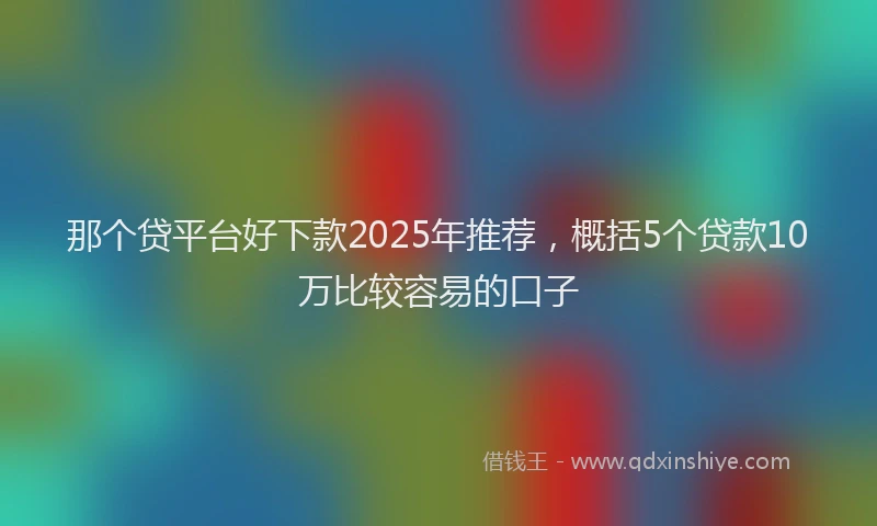 那个贷平台好下款2025年推荐，概括5个贷款10万比较容易的口子