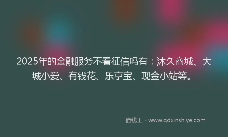 2025年的金融服务不看征信吗有：沐久商城、大城小爱、有钱花、乐享宝、现金小站等。