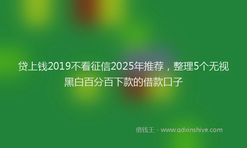 贷上钱2019不看征信2025年推荐，整理5个无视黑白百分百下款的借款口子