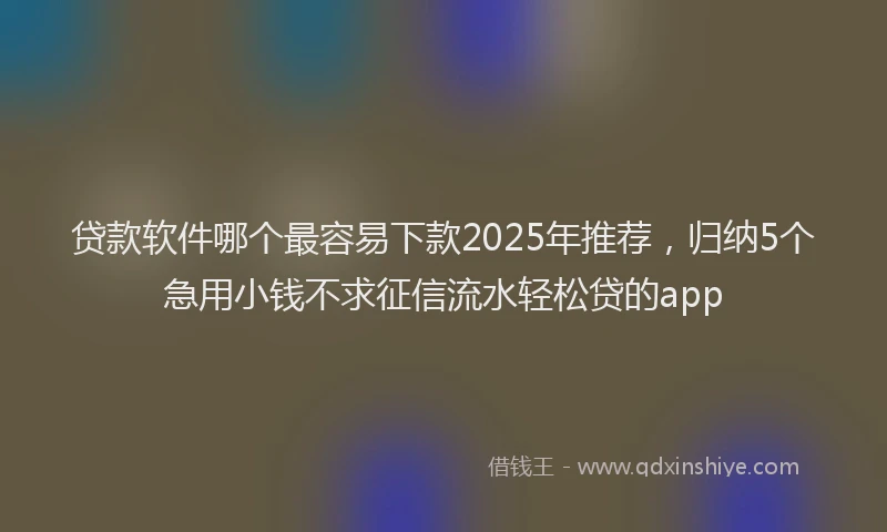 贷款软件哪个最容易下款2025年推荐，归纳5个急用小钱不求征信流水轻松贷的app