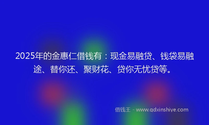 2025年的金惠仁借钱有：现金易融贷、钱袋易融途、替你还、聚财花、贷你无忧贷等。