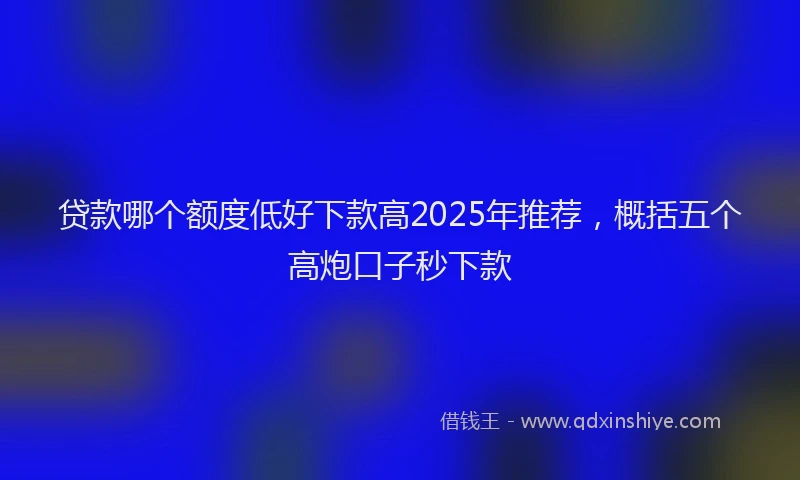 贷款哪个额度低好下款高2025年推荐，概括五个高炮口子秒下款