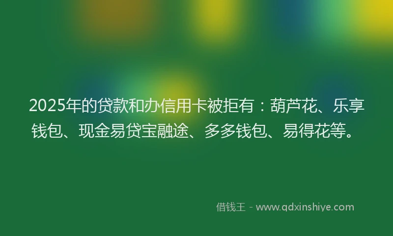 2025年的贷款和办信用卡被拒有：葫芦花、乐享钱包、现金易贷宝融途、多多钱包、易得花等。