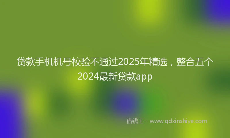 贷款手机机号校验不通过2025年精选，整合五个2024最新贷款app