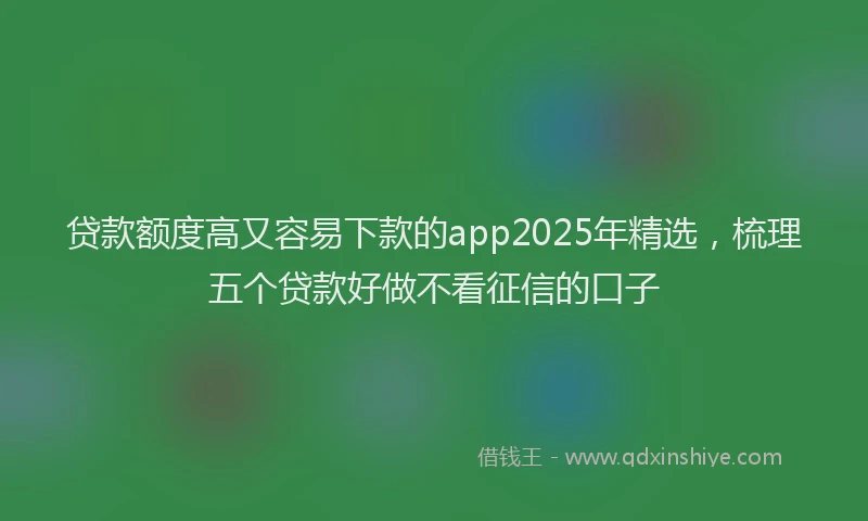 贷款额度高又容易下款的app2025年精选，梳理五个贷款好做不看征信的口子