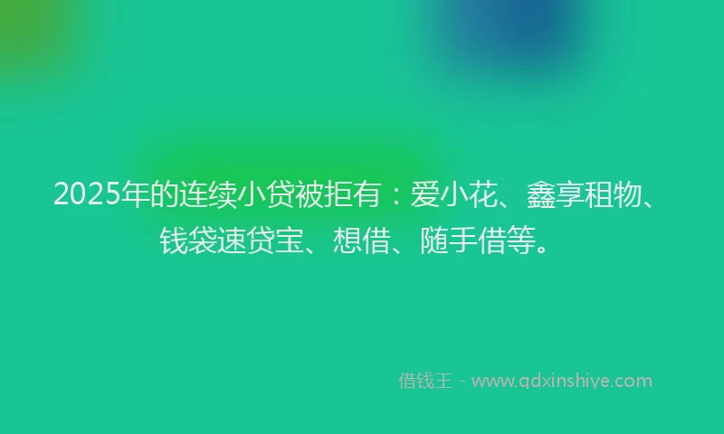 2025年的连续小贷被拒有：爱小花、鑫享租物、钱袋速贷宝、想借、随手借等。