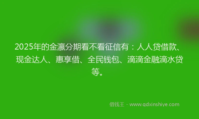 2025年的金瀛分期看不看征信有：人人贷借款、现金达人、惠享借、全民钱包、滴滴金融滴水贷等。